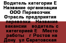 Водитель категории Е › Название организации ­ ООО Перевозчик › Отрасль предприятия ­ перевозки › Название вакансии ­ водитель с категорией Е › Место работы ­ г.Ростов-на-Дону, ул.Саратовская › Подчинение ­ Главному механику › Возраст от ­ 22 › Возраст до ­ 60 - Ростовская обл., Ростов-на-Дону г. Работа » Вакансии   . Ростовская обл.,Ростов-на-Дону г.